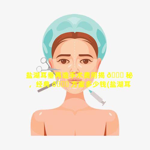 盐湖耳垂再造手术费用揭 🍁 秘，经典 🐞 方案多少钱(盐湖耳垂再造手术费用揭秘,经典方案多少钱)